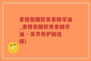 素橙氨糖软骨素精华油_素橙氨糖软骨素精华油 - 关节养护新选择)