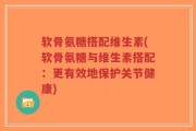 软骨氨糖搭配维生素(软骨氨糖与维生素搭配：更有效地保护关节健康)
