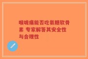 喉咙痛能否吃氨糖软骨素 专家解答其安全性与合理性
