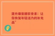 蓬升廉氨糖软骨素：让你恢复年轻活力的补充品”