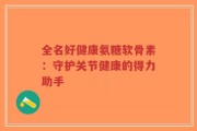 全名好健康氨糖软骨素：守护关节健康的得力助手