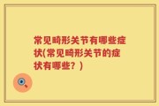 常见畸形关节有哪些症状(常见畸形关节的症状有哪些？)