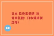 日本 软骨素氨糖_软骨素氨糖：日本健康新选择)
