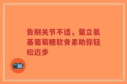 告别关节不适，葡立氨基葡萄糖软骨素助你轻松迈步
