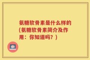 氨糖软骨素是什么样的(氨糖软骨素简介及作用：你知道吗？)