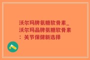 沃尔玛牌氨糖软骨素_沃尔玛品牌氨糖软骨素：关节保健新选择