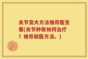 关节变大方法推荐医生看(关节肿胀如何治疗？推荐就医方法。)