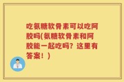 吃氨糖软骨素可以吃阿胶吗(氨糖软骨素和阿胶能一起吃吗？这里有答案！)