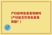 产妇能喝氨基葡萄糖吗(产妇能否饮用氨基葡萄糖？)