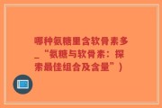 哪种氨糖里含软骨素多_“氨糖与软骨素：探索最佳组合及含量”)