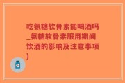 吃氨糖软骨素能喝酒吗_氨糖软骨素服用期间饮酒的影响及注意事项)