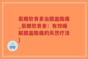 氨糖软骨素治膝盖酸痛_氨糖软骨素：有效缓解膝盖酸痛的天然疗法)
