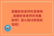 氨糖软骨素钙片管用吗_氨糖软骨素钙片效果如何？深入探讨其实际功效)