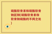 硫酸软骨素和硫酸软骨钠区别(硫酸软骨素和软骨钠硫酸的不同之处)