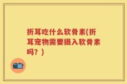 折耳吃什么软骨素(折耳宠物需要摄入软骨素吗？)