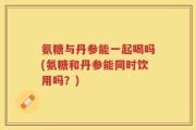 氨糖与丹参能一起喝吗(氨糖和丹参能同时饮用吗？)