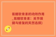 氨糖软骨素的功效作用_氨糖软骨素：关节保健与修复的天然选择)