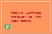 告别关节，从金戈氨糖软骨素凝胶开始，享受自由行走的快乐