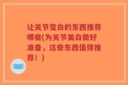 让关节变白的东西推荐哪些(为关节美白做好准备，这些东西值得推荐！)