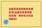 盐酸氨基葡萄糖和氨糖区别(盐酸氨基葡萄糖和氨糖：两种成分的区别解析)