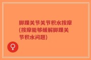 脚踝关节关节积水按摩(按摩能够缓解脚踝关节积水问题)