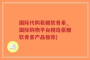 国际代购氨糖软骨素_国际购物平台精选氨糖软骨素产品推荐)
