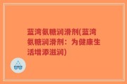 蓝湾氨糖润滑剂(蓝湾氨糖润滑剂：为健康生活增添滋润)