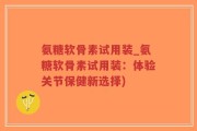 氨糖软骨素试用装_氨糖软骨素试用装：体验关节保健新选择)