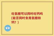 吃氨糖可以同时吃钙吗(能否同时食用氨糖和钙？)