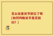 怎么检查关节脱位了呢(如何判断关节是否脱臼？)