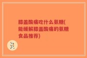 膝盖酸痛吃什么氨糖(能缓解膝盖酸痛的氨糖食品推荐)