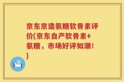 京东京造氨糖软骨素评价(京东自产软骨素+氨糖，市场好评如潮！)