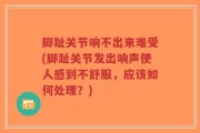 脚趾关节响不出来难受(脚趾关节发出响声使人感到不舒服，应该如何处理？)