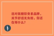 选对氨糖软骨素品牌，关节舒适无负担，你还在等什么？