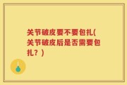 关节破皮要不要包扎(关节破皮后是否需要包扎？)