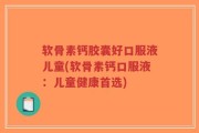 软骨素钙胶囊好口服液儿童(软骨素钙口服液：儿童健康首选)