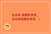 谷比利 氨糖软骨素_谷比利氨糖软骨素：)