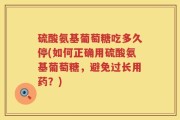 硫酸氨基葡萄糖吃多久停(如何正确用硫酸氨基葡萄糖，避免过长用药？)
