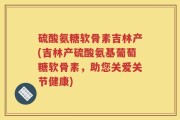 硫酸氨糖软骨素吉林产(吉林产硫酸氨基葡萄糖软骨素，助您关爱关节健康)