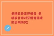 氨糖软骨素牙槽骨_氨糖软骨素对牙槽骨健康的影响研究)