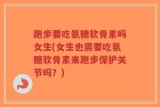 跑步要吃氨糖软骨素吗女生(女生也需要吃氨糖软骨素来跑步保护关节吗？)