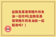 盐酸氨基葡萄糖片和鱼油一起吃吗(盐酸氨基葡萄糖片和鱼油能一起服用吗？)