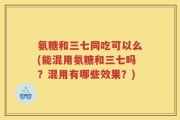 氨糖和三七同吃可以么(能混用氨糖和三七吗？混用有哪些效果？)