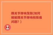 踝关节弹响发胀(如何缓解踝关节弹响和胀痛问题？)