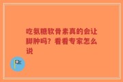 吃氨糖软骨素真的会让脚肿吗？看看专家怎么说