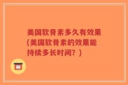 美国软骨素多久有效果(美国软骨素的效果能持续多长时间？)