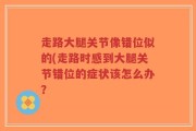 走路大腿关节像错位似的(走路时感到大腿关节错位的症状该怎么办？