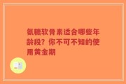 氨糖软骨素适合哪些年龄段？你不可不知的使用黄金期