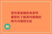 景珍堂氨糖软骨素钙 看照片了解其对健康的助力与独特之处