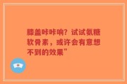 膝盖咔咔响？试试氨糖软骨素，或许会有意想不到的效果”
